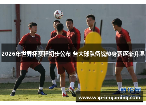 2026年世界杯赛程初步公布 各大球队备战热身赛逐渐升温