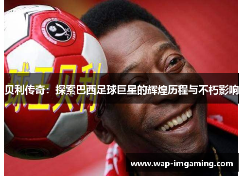 贝利传奇：探索巴西足球巨星的辉煌历程与不朽影响