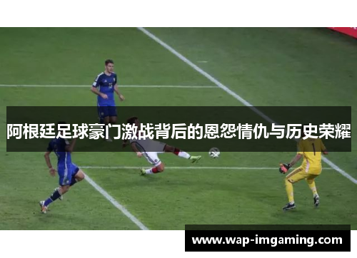 阿根廷足球豪门激战背后的恩怨情仇与历史荣耀